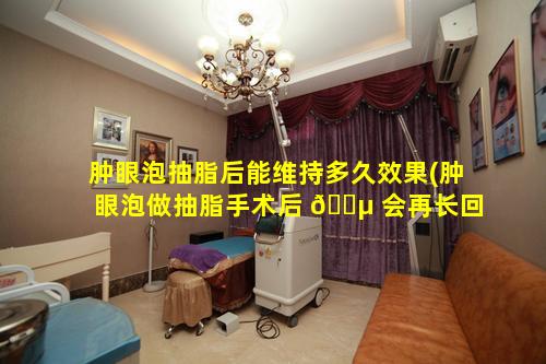 肿眼泡抽脂后能维持多久效果(肿眼泡做抽脂手术后 🐵 会再长回去吗)